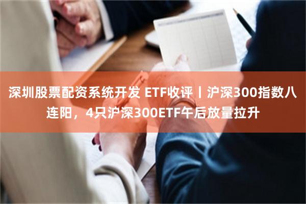深圳股票配资系统开发 ETF收评丨沪深300指数八连阳，4只沪深300ETF午后放量拉升