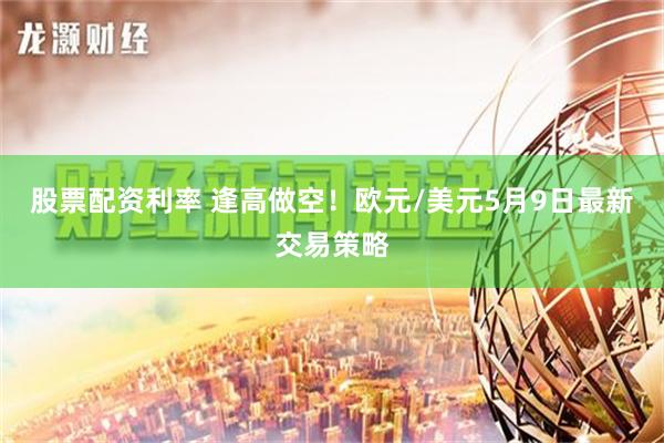 股票配资利率 逢高做空！欧元/美元5月9日最新交易策略