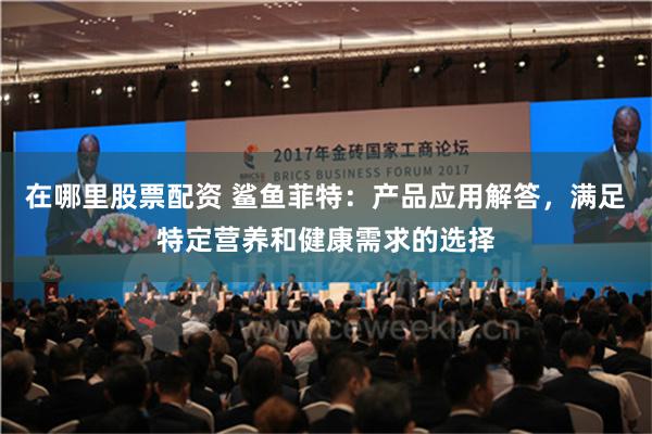 在哪里股票配资 鲨鱼菲特：产品应用解答，满足特定营养和健康需求的选择