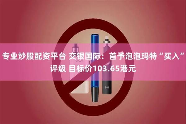 专业炒股配资平台 交银国际：首予泡泡玛特“买入”评级 目标价103.65港元