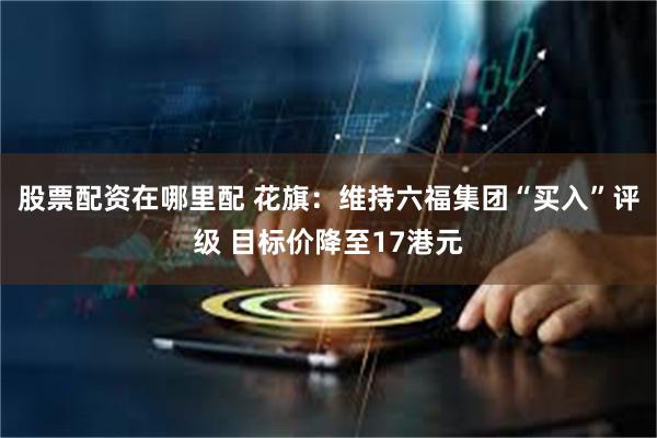 股票配资在哪里配 花旗：维持六福集团“买入”评级 目标价降至17港元