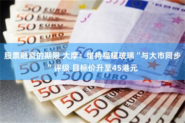 股票融资的期限 大摩：维持福耀玻璃“与大市同步”评级 目标价升至45港元