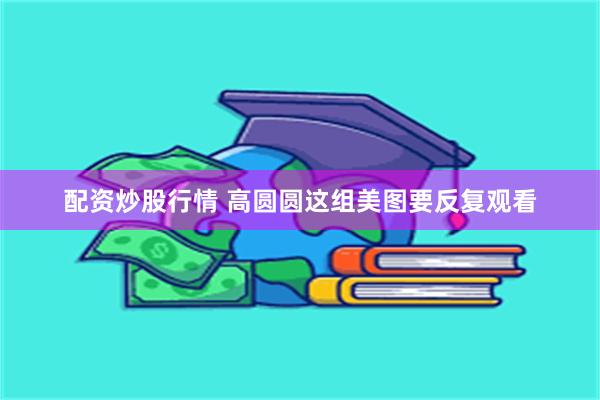 配资炒股行情 高圆圆这组美图要反复观看