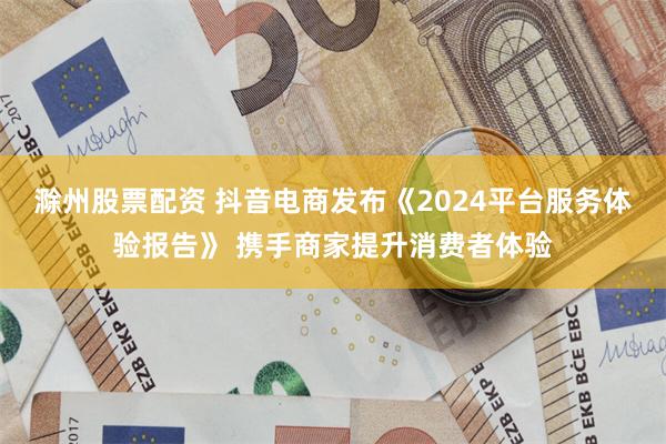 滁州股票配资 抖音电商发布《2024平台服务体验报告》 携手商家提升消费者体验