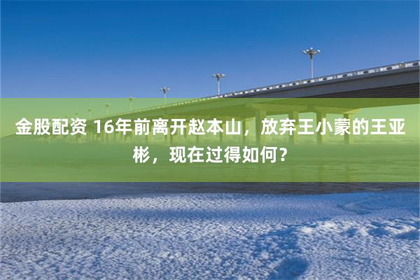金股配资 16年前离开赵本山，放弃王小蒙的王亚彬，现在过得如何？