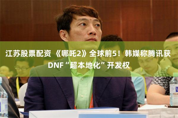 江苏股票配资 《哪吒2》全球前5！韩媒称腾讯获 DNF“超本地化”开发权