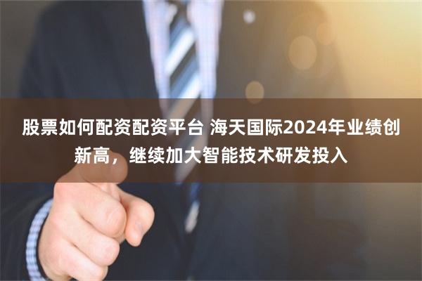 股票如何配资配资平台 海天国际2024年业绩创新高，继续加大智能技术研发投入