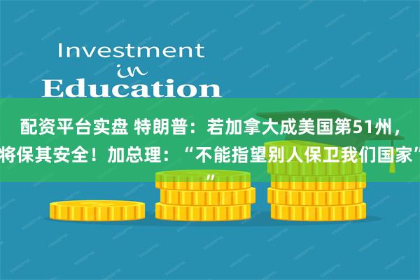 配资平台实盘 特朗普：若加拿大成美国第51州，将保其安全！加总理：“不能指望别人保卫我们国家”