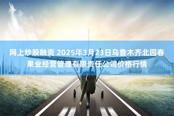 网上炒股融资 2025年3月23日乌鲁木齐北园春果业经营管理有限责任公司价格行情