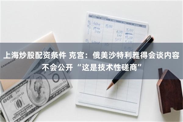 上海炒股配资条件 克宫：俄美沙特利雅得会谈内容不会公开 “这是技术性磋商”