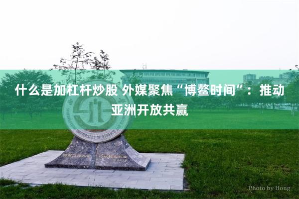 什么是加杠杆炒股 外媒聚焦“博鳌时间”：推动亚洲开放共赢