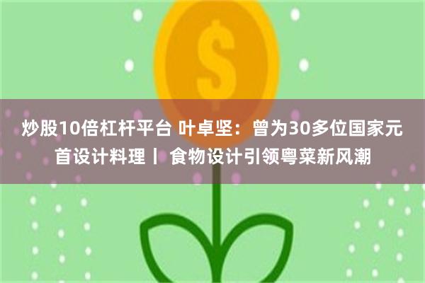 炒股10倍杠杆平台 叶卓坚：曾为30多位国家元首设计料理丨 食物设计引领粤菜新风潮