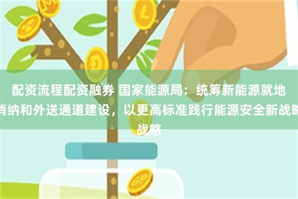 配资流程配资融券 国家能源局：统筹新能源就地消纳和外送通道建设，以更高标准践行能源安全新战略