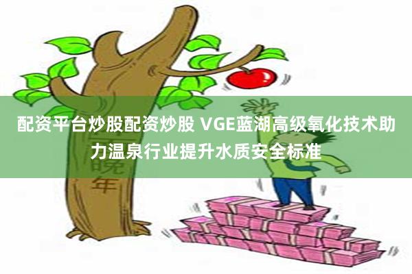 配资平台炒股配资炒股 VGE蓝湖高级氧化技术助力温泉行业提升水质安全标准