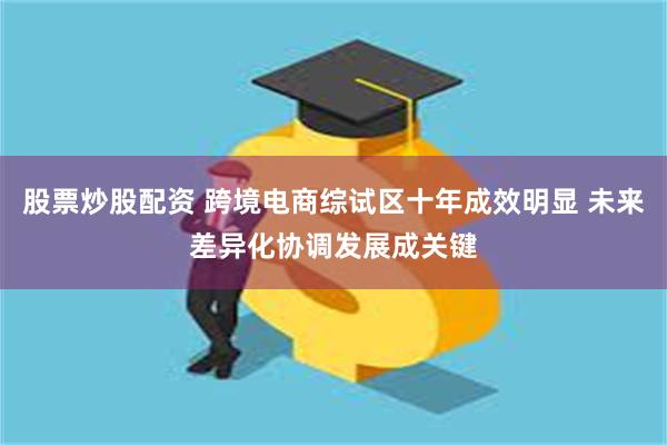 股票炒股配资 跨境电商综试区十年成效明显 未来差异化协调发展成关键