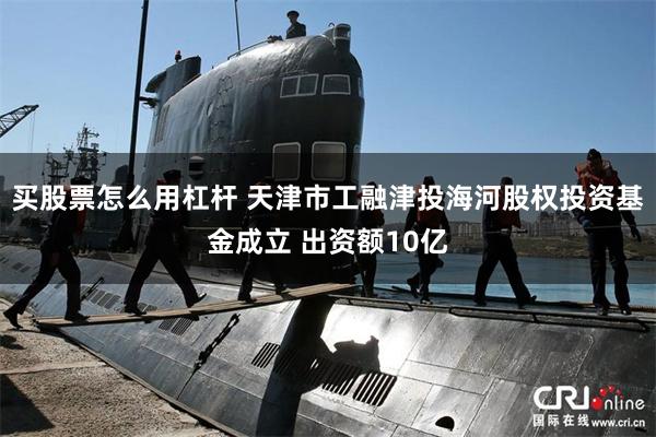 买股票怎么用杠杆 天津市工融津投海河股权投资基金成立 出资额10亿