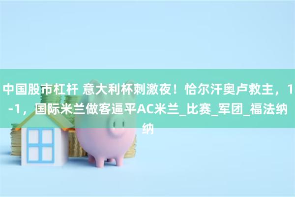 中国股市杠杆 意大利杯刺激夜！恰尔汗奥卢救主，1-1，国际米兰做客逼平AC米兰_比赛_军团_福法纳