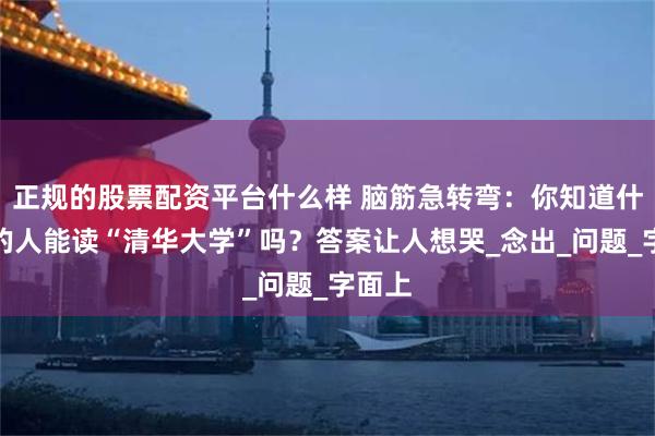 正规的股票配资平台什么样 脑筋急转弯：你知道什么样的人能读“清华大学”吗？答案让人想哭_念出_问题_字面上