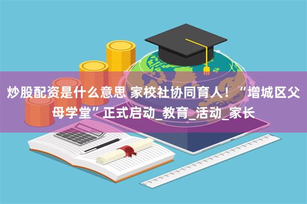 炒股配资是什么意思 家校社协同育人！“增城区父母学堂”正式启动_教育_活动_家长