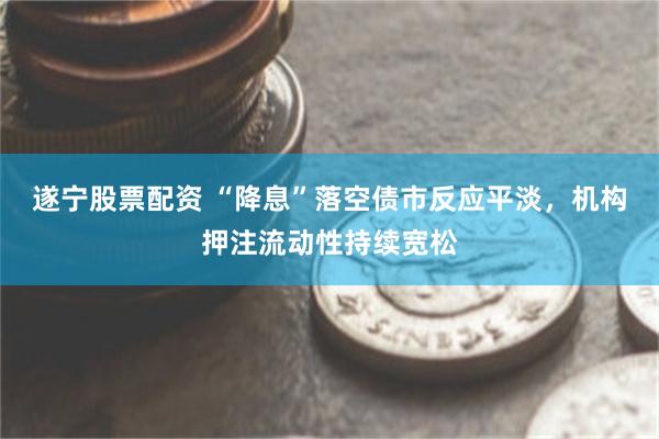 遂宁股票配资 “降息”落空债市反应平淡，机构押注流动性持续宽松