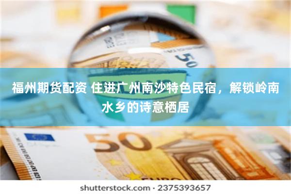 福州期货配资 住进广州南沙特色民宿，解锁岭南水乡的诗意栖居