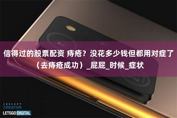信得过的股票配资 痔疮？没花多少钱但都用对症了（去痔疮成功）_屁屁_时候_症状