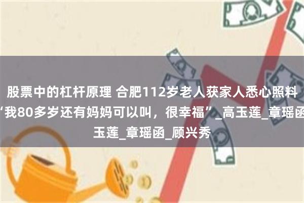 股票中的杠杆原理 合肥112岁老人获家人悉心照料 女儿：“我80多岁还有妈妈可以叫，很幸福”_高玉莲_章瑶函_顾兴秀