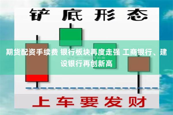 期货配资手续费 银行板块再度走强 工商银行、建设银行再创新高
