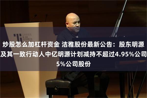 炒股怎么加杠杆资金 洁雅股份最新公告：股东明源基金及其一致行动人中亿明源计划减持不超过4.95%公司股份