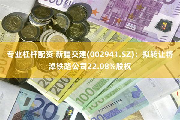 专业杠杆配资 新疆交建(002941.SZ)：拟转让将淖铁路公司22.08%股权