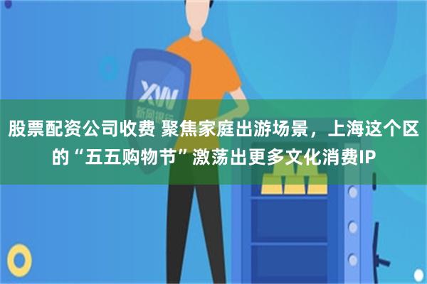 股票配资公司收费 聚焦家庭出游场景，上海这个区的“五五购物节”激荡出更多文化消费IP