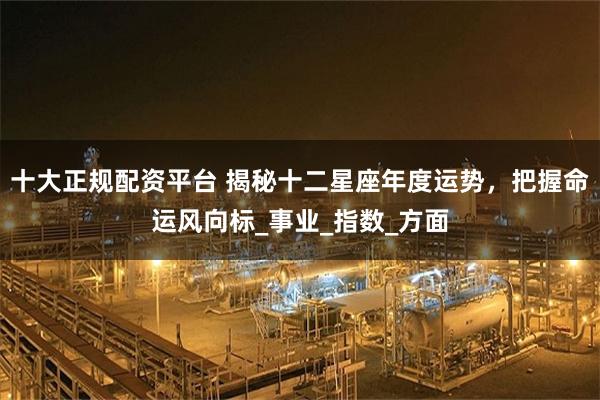 十大正规配资平台 揭秘十二星座年度运势，把握命运风向标_事业_指数_方面