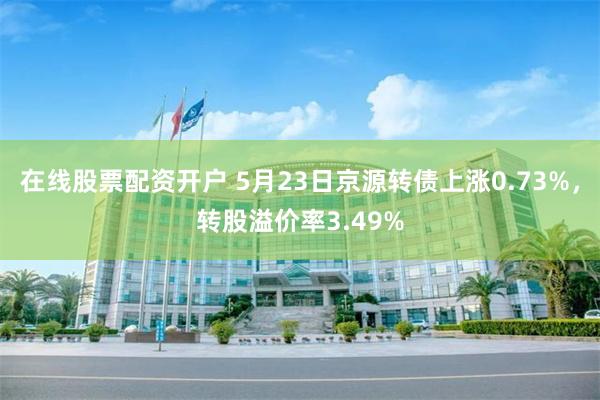 在线股票配资开户 5月23日京源转债上涨0.73%，转股溢价率3.49%