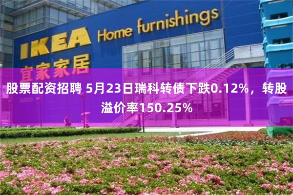 股票配资招聘 5月23日瑞科转债下跌0.12%，转股溢价率150.25%