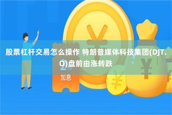 股票杠杆交易怎么操作 特朗普媒体科技集团(DJT.O)盘前由涨转跌
