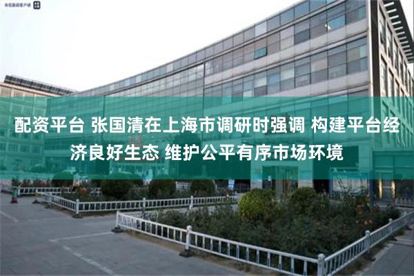 配资平台 张国清在上海市调研时强调 构建平台经济良好生态 维护公平有序市场环境