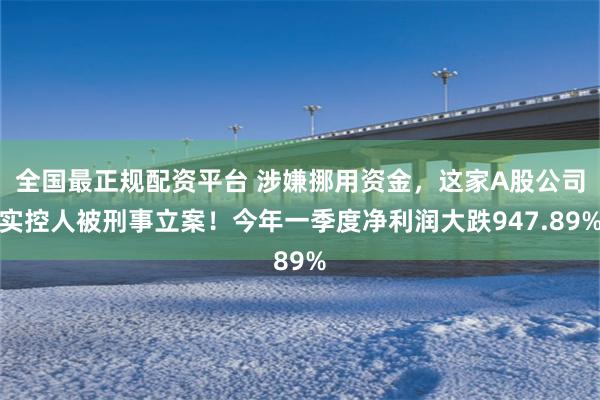 全国最正规配资平台 涉嫌挪用资金，这家A股公司实控人被刑事立案！今年一季度净利润大跌947.89%