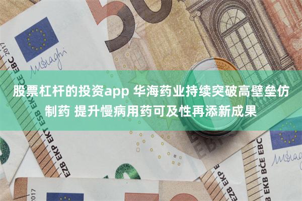 股票杠杆的投资app 华海药业持续突破高壁垒仿制药 提升慢病用药可及性再添新成果