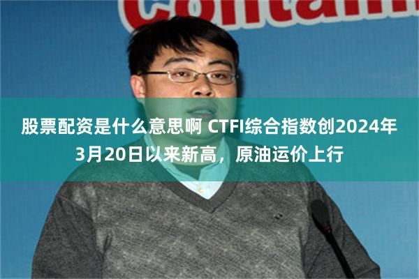 股票配资是什么意思啊 CTFI综合指数创2024年3月20日以来新高，原油运价上行