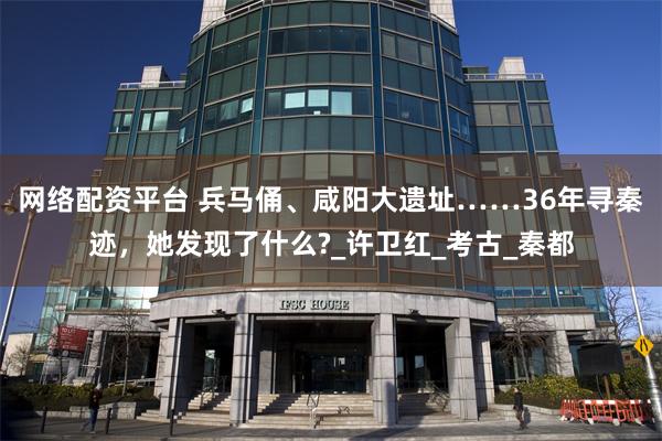 网络配资平台 兵马俑、咸阳大遗址……36年寻秦迹，她发现了什么?_许卫红_考古_秦都