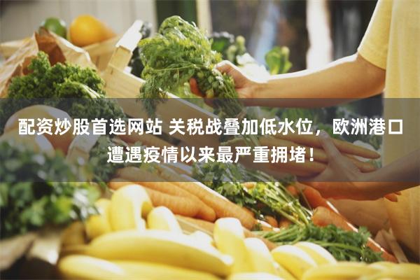 配资炒股首选网站 关税战叠加低水位，欧洲港口遭遇疫情以来最严重拥堵！