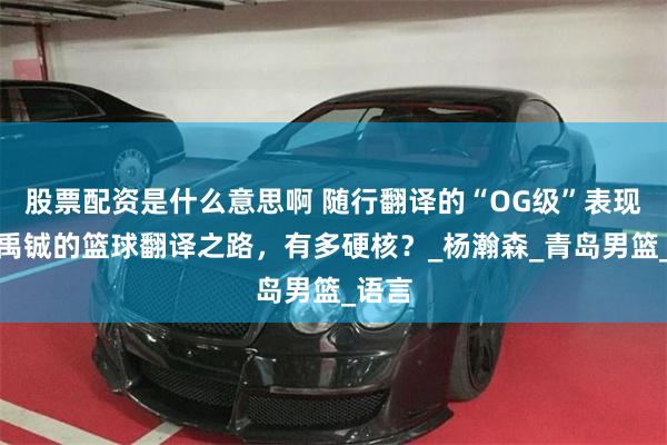 股票配资是什么意思啊 随行翻译的“OG级”表现！刘禹铖的篮球翻译之路，有多硬核？_杨瀚森_青岛男篮_语言