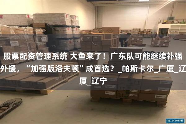 股票配资管理系统 大鱼来了！广东队可能继续补强大外援，“加强版洛夫顿”成首选？_帕斯卡尔_广厦_辽宁
