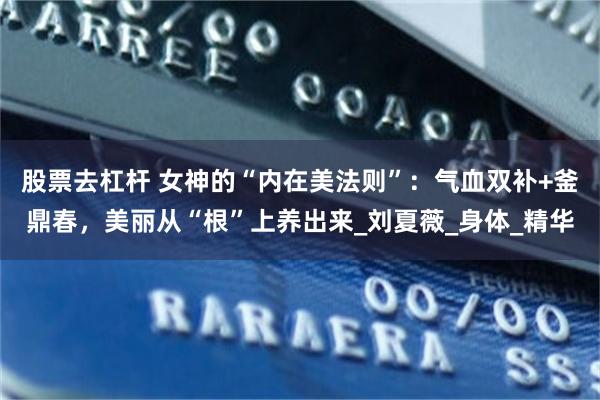 股票去杠杆 女神的“内在美法则”：气血双补+釜鼎春，美丽从“根”上养出来_刘夏薇_身体_精华