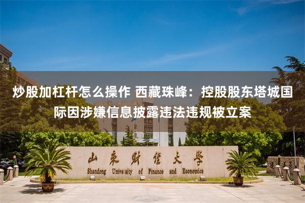 炒股加杠杆怎么操作 西藏珠峰：控股股东塔城国际因涉嫌信息披露违法违规被立案