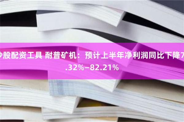 炒股配资工具 耐普矿机：预计上半年净利润同比下降73.32%—82.21%