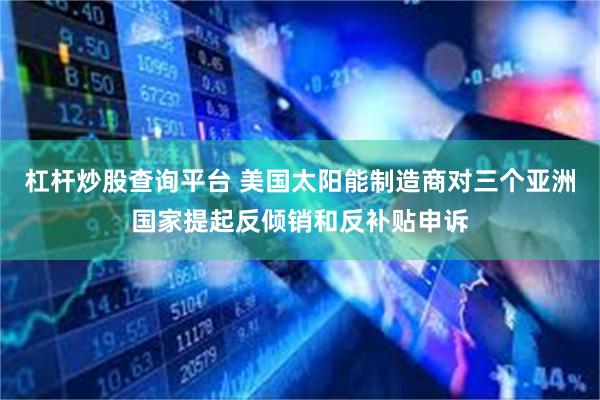 杠杆炒股查询平台 美国太阳能制造商对三个亚洲国家提起反倾销和反补贴申诉