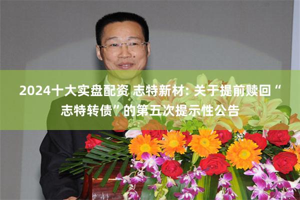 2024十大实盘配资 志特新材: 关于提前赎回“志特转债”的第五次提示性公告