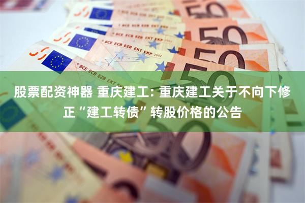 股票配资神器 重庆建工: 重庆建工关于不向下修正“建工转债”转股价格的公告