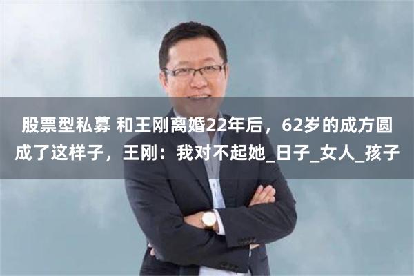 股票型私募 和王刚离婚22年后，62岁的成方圆成了这样子，王刚：我对不起她_日子_女人_孩子